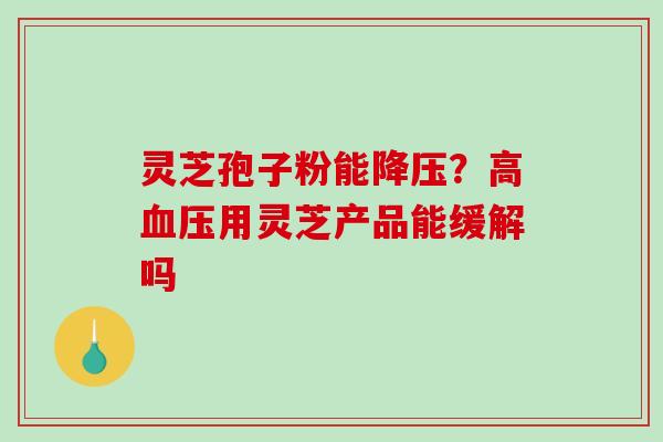 灵芝孢子粉能降压？高血压用灵芝产品能缓解吗