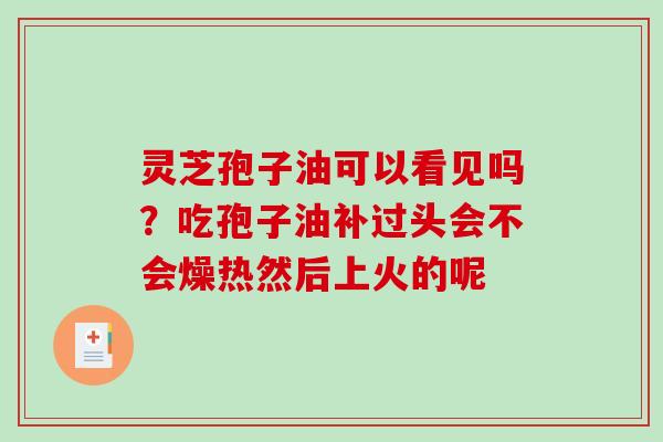 灵芝孢子油可以看见吗？吃孢子油补过头会不会燥热然后上火的呢