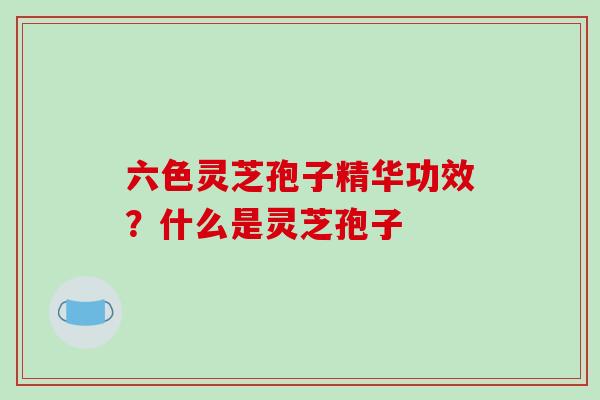六色灵芝孢子精华功效？什么是灵芝孢子