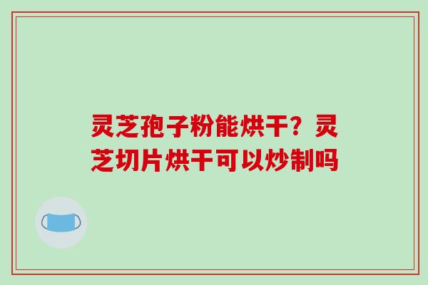 灵芝孢子粉能烘干？灵芝切片烘干可以炒制吗