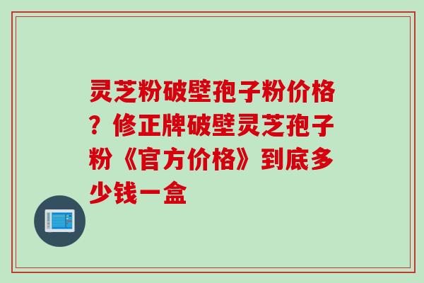 灵芝粉破壁孢子粉价格？修正牌破壁灵芝孢子粉《官方价格》到底多少钱一盒