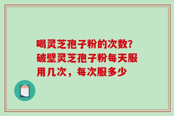 喝灵芝孢子粉的次数？破壁灵芝孢子粉每天服用几次，每次服多少