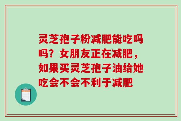 灵芝孢子粉能吃吗吗?女朋友正在,如果买灵芝孢子油给她吃会不会不利于 灵芝孢子粉能吃吗吗?女朋友正在,如果买灵芝孢子油给她吃会不会不利于