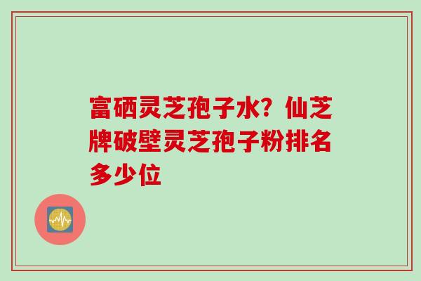富硒灵芝孢子水？仙芝牌破壁灵芝孢子粉排名多少位