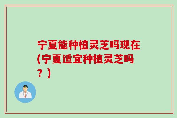 宁夏能种植灵芝吗现在(宁夏适宜种植灵芝吗？)
