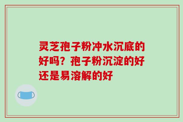 灵芝孢子粉冲水沉底的好吗？孢子粉沉淀的好还是易溶解的好