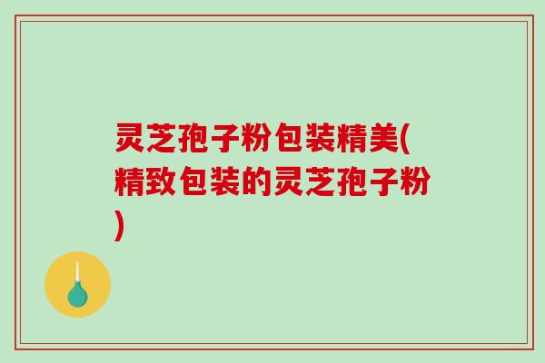 灵芝孢子粉包装精美(精致包装的灵芝孢子粉)