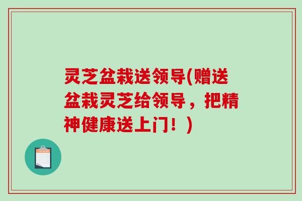 灵芝盆栽送领导(赠送盆栽灵芝给领导,把精神健康送上门!) 灵芝盆栽送领导(赠送盆栽灵芝给领导,把精神健康送上门!)