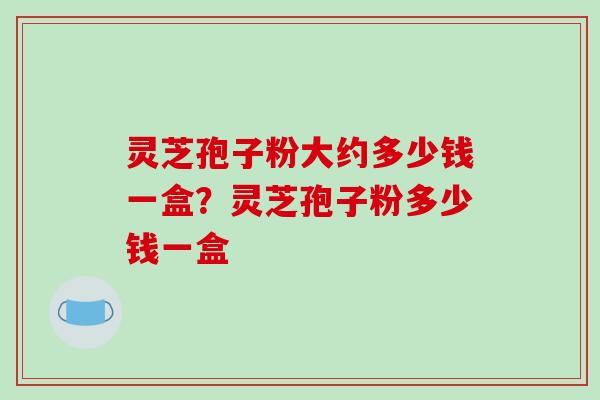 灵芝孢子粉大约多少钱一盒？灵芝孢子粉多少钱一盒