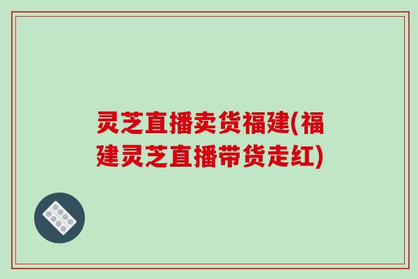 灵芝直播卖货福建(福建灵芝直播带货走红)