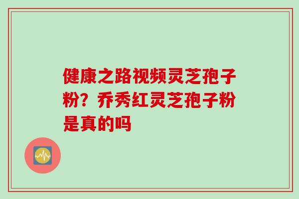 健康之路视频灵芝孢子粉？乔秀红灵芝孢子粉是真的吗