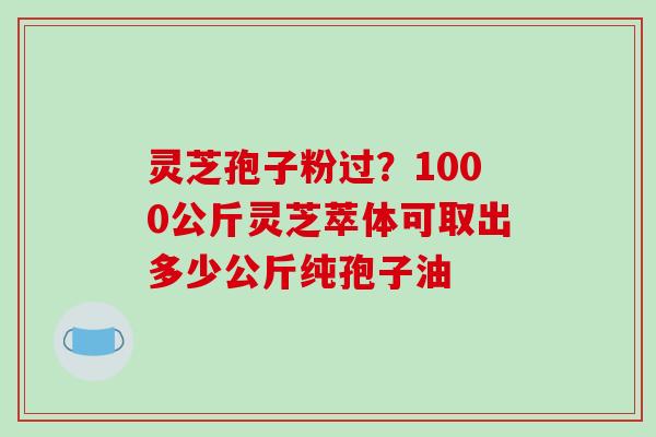 灵芝孢子粉过？1000公斤灵芝萃体可取出多少公斤纯孢子油