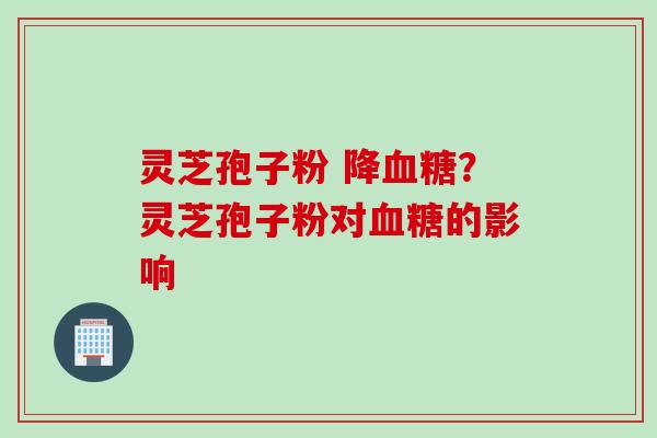 灵芝孢子粉 降血糖？灵芝孢子粉对血糖的影响