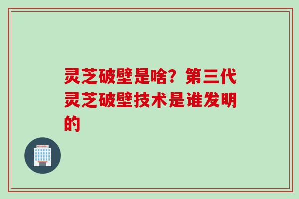 灵芝破壁是啥？第三代灵芝破壁技术是谁发明的