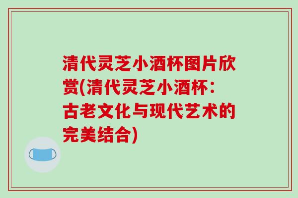 清代灵芝小酒杯图片欣赏(清代灵芝小酒杯:古老文化与现代艺术的完美结合) 清代灵芝小酒杯图片欣赏(清代灵芝小酒杯:古老文化与现代艺术的完美结合)