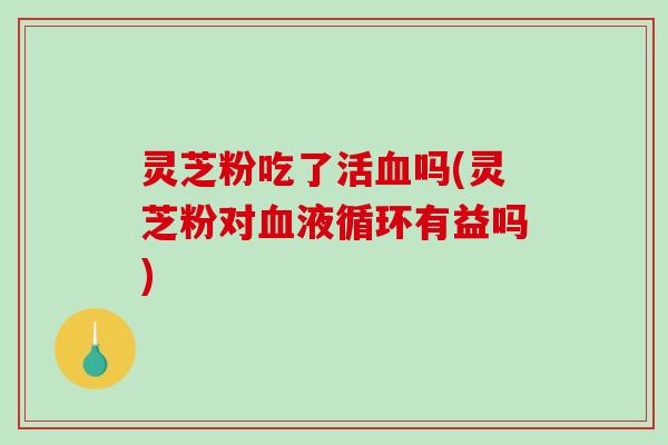 灵芝粉吃了活吗(灵芝粉对有益吗)
