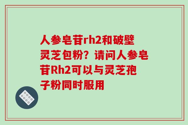 人参皂苷rh2和破壁灵芝包粉？请问人参皂苷Rh2可以与灵芝孢子粉同时服用