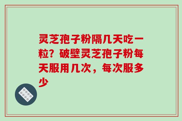 灵芝孢子粉隔几天吃一粒？破壁灵芝孢子粉每天服用几次，每次服多少