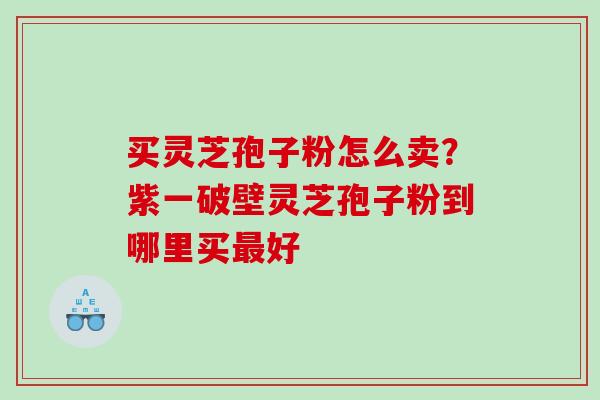 买灵芝孢子粉怎么卖？紫一破壁灵芝孢子粉到哪里买最好