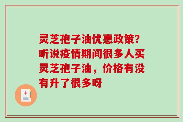 灵芝孢子油优惠政策？听说疫情期间很多人买灵芝孢子油，价格有没有升了很多呀