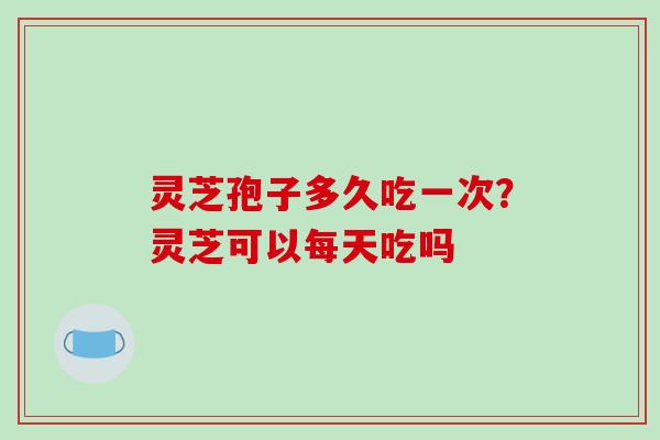 灵芝孢子多久吃一次？灵芝可以每天吃吗