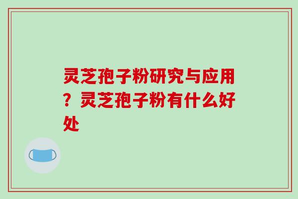灵芝孢子粉研究与应用？灵芝孢子粉有什么好处