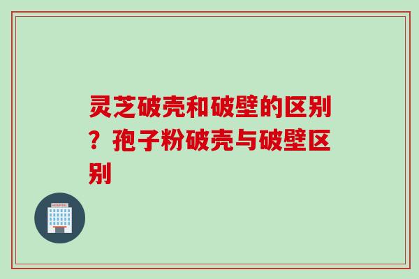 灵芝破壳和破壁的区别？孢子粉破壳与破壁区别