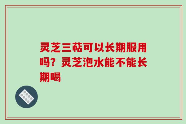 灵芝三萜可以长期服用吗？灵芝泡水能不能长期喝