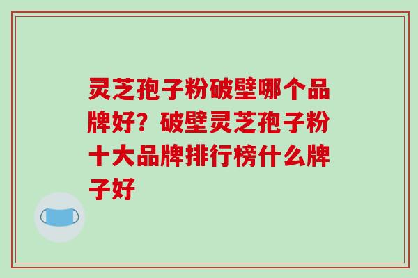 灵芝孢子粉破壁哪个品牌好？破壁灵芝孢子粉十大品牌排行榜什么牌子好
