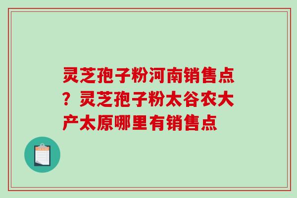 灵芝孢子粉河南销售点？灵芝孢子粉太谷农大产太原哪里有销售点
