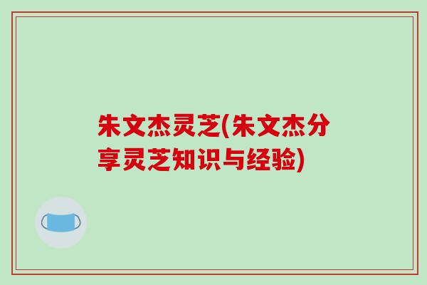 朱文杰灵芝(朱文杰分享灵芝知识与经验)