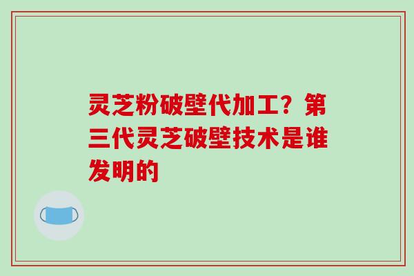 灵芝粉破壁代加工？第三代灵芝破壁技术是谁发明的