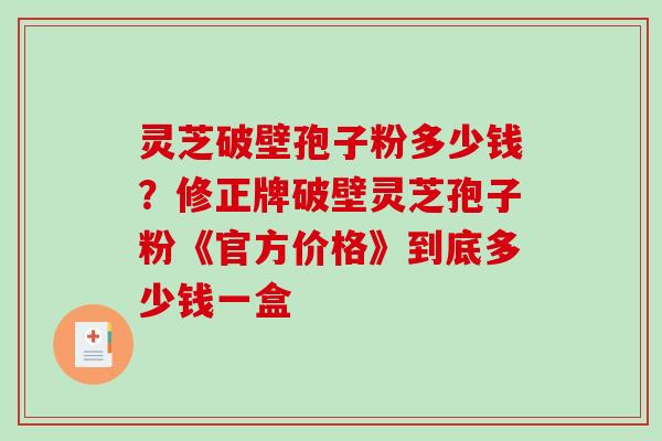灵芝破壁孢子粉多少钱？修正牌破壁灵芝孢子粉《官方价格》到底多少钱一盒