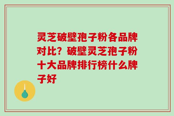 灵芝破壁孢子粉各品牌对比？破壁灵芝孢子粉十大品牌排行榜什么牌子好
