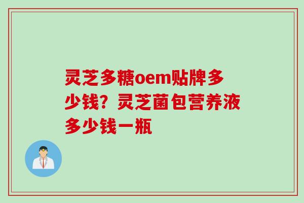 灵芝多糖oem贴牌多少钱？灵芝菌包营养液多少钱一瓶
