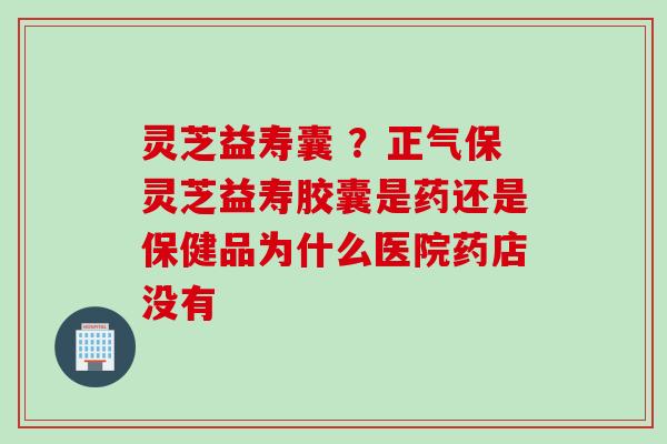 灵芝益寿囊 ？正气保灵芝益寿胶囊是药还是保健品为什么医院药店没有