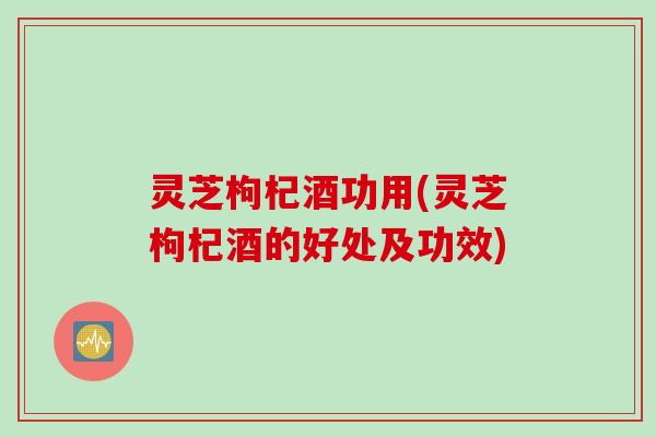 灵芝枸杞酒功用(灵芝枸杞酒的好处及功效)