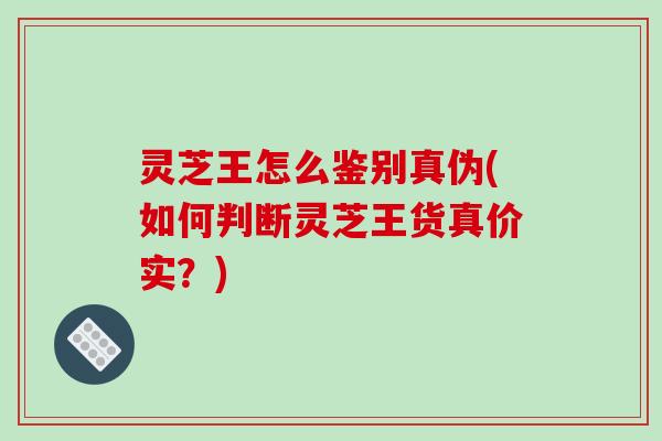 灵芝王怎么鉴别真伪(如何判断灵芝王货真价实？)