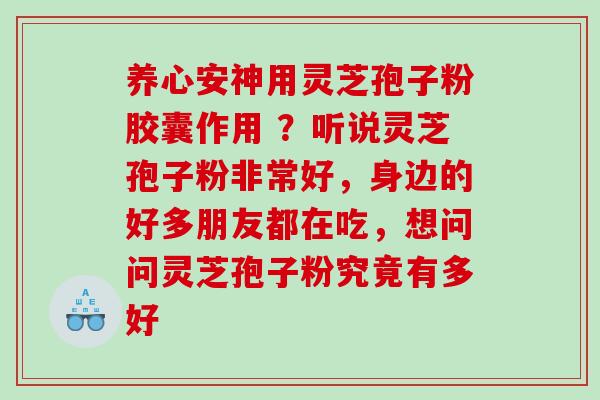 养心安神用灵芝孢子粉胶囊作用 ？听说灵芝孢子粉非常好，身边的好多朋友都在吃，想问问灵芝孢子粉究竟有多好