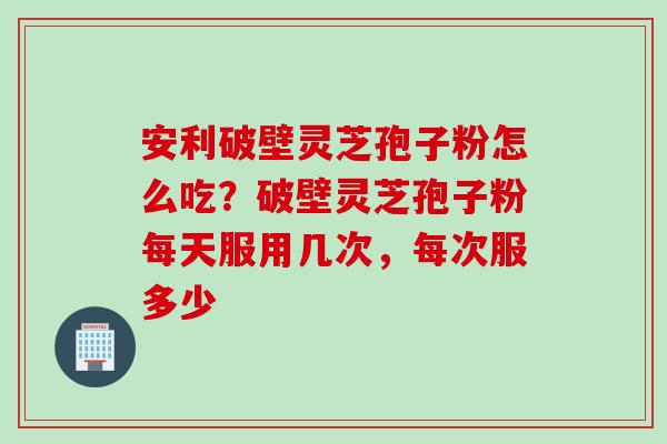 安利破壁灵芝孢子粉怎么吃？破壁灵芝孢子粉每天服用几次，每次服多少