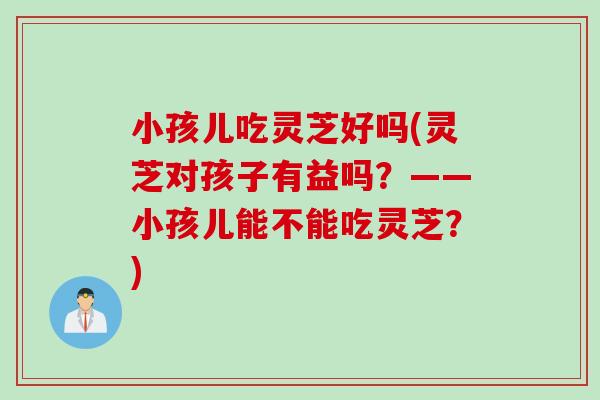 小孩儿吃灵芝好吗(灵芝对孩子有益吗？——小孩儿能不能吃灵芝？)