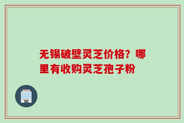 无锡破壁灵芝价格？哪里有收购灵芝孢子粉