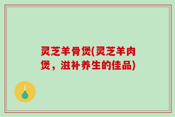 灵芝羊骨煲(灵芝羊肉煲，滋补养生的佳品)