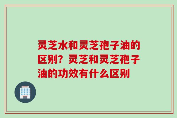灵芝水和灵芝孢子油的区别？灵芝和灵芝孢子油的功效有什么区别