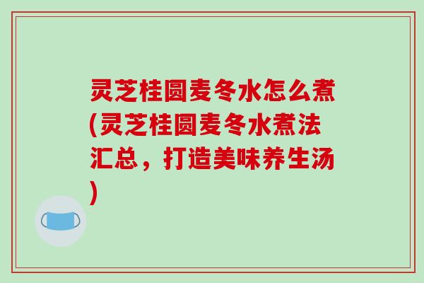 灵芝桂圆麦冬水怎么煮(灵芝桂圆麦冬水煮法汇总，打造美味养生汤)