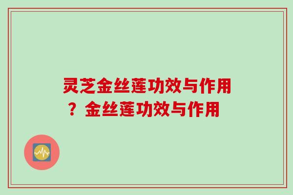 灵芝金丝莲功效与作用 ？金丝莲功效与作用