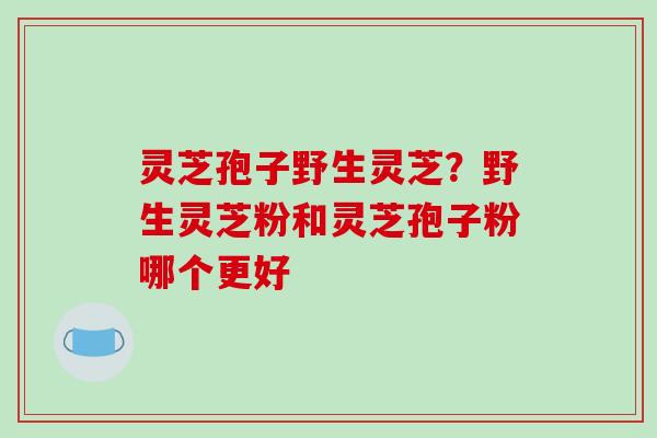 灵芝孢子野生灵芝？野生灵芝粉和灵芝孢子粉哪个更好