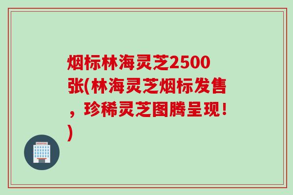 烟标林海灵芝2500张(林海灵芝烟标发售，珍稀灵芝图腾呈现！)