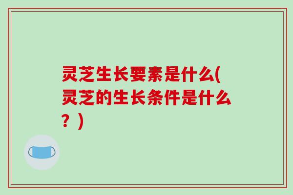 灵芝生长要素是什么(灵芝的生长条件是什么？)