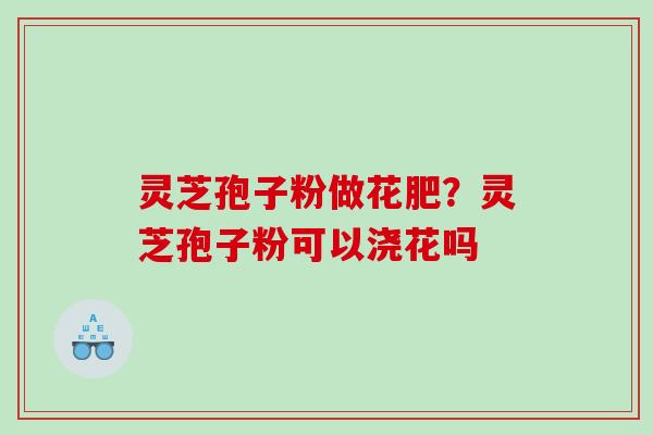 灵芝孢子粉做花肥？灵芝孢子粉可以浇花吗